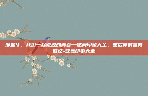 那些年，我们一起跳过的青春—炫舞印象大全，重启你的音符回忆-炫舞印象大全