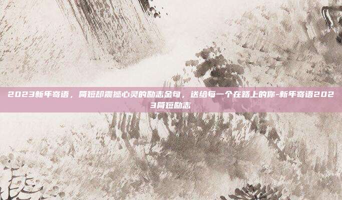 2023新年寄语，简短却震撼心灵的励志金句，送给每一个在路上的你-新年寄语2023简短励志