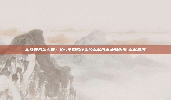车队网名怎么取？这5个思路让你的车队名字帅到炸街-车队网名