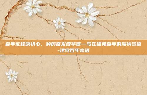 百年征程映初心,踔厉奋发续华章—写在建党百年的深情寄语-建党百年寄语