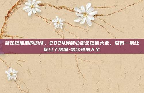藏在短信里的深情，2024最戳心思念短信大全，总有一条让你红了眼眶-思念短信大全