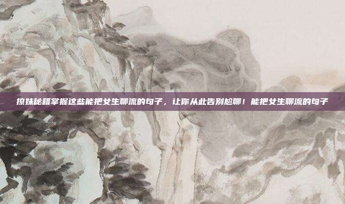 撩妹秘籍掌握这些能把女生聊流的句子，让你从此告别尬聊！能把女生聊流的句子