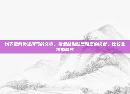 以下是我为您撰写的文章，希望能触动您和您的读者。比较悲伤的网名