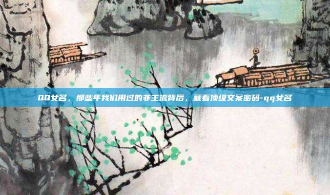 QQ女名，那些年我们用过的非主流背后，藏着顶级文案密码-qq女名