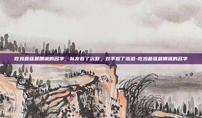 吃鸡最骚最嘲讽的名字,队友看了沉默,对手看了流泪-吃鸡最骚最嘲讽的名字