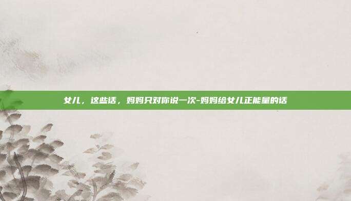 女儿，这些话，妈妈只对你说一次-妈妈给女儿正能量的话
