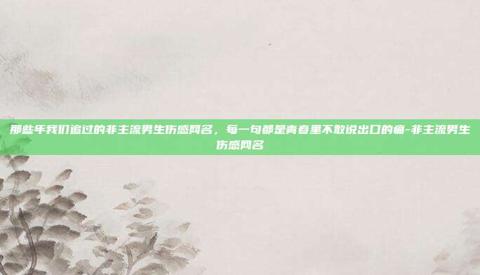 那些年我们追过的非主流男生伤感网名，每一句都是青春里不敢说出口的痛-非主流男生伤感网名