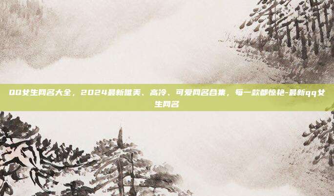QQ女生网名大全，2024最新唯美、高冷、可爱网名合集，每一款都惊艳-最新qq女生网名