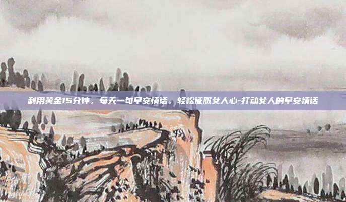 利用黄金15分钟，每天一句早安情话，轻松征服女人心-打动女人的早安情话