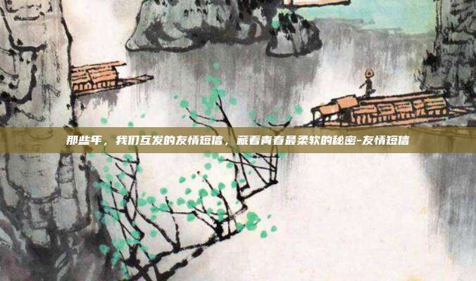 那些年,我们互发的友情短信,藏着青春最柔软的秘密-友情短信