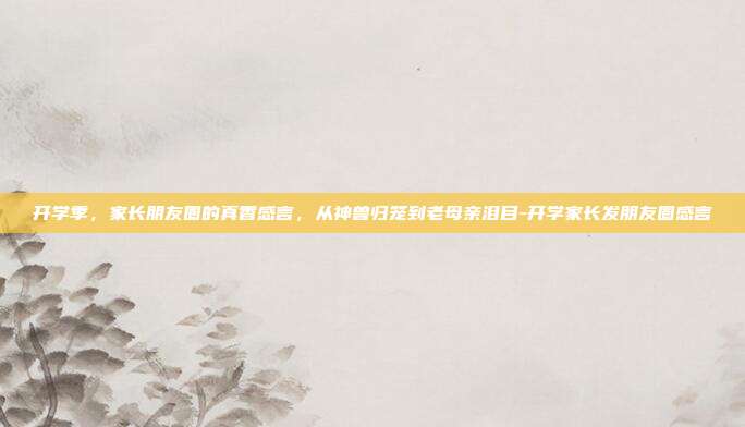 开学季,家长朋友圈的真香感言,从神兽归笼到老母亲泪目-开学家长发朋友圈感言