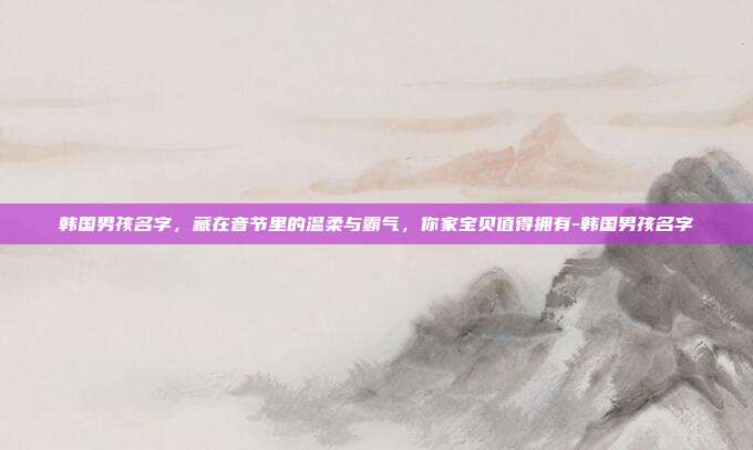 韩国男孩名字,藏在音节里的温柔与霸气,你家宝贝值得拥有-韩国男孩名字