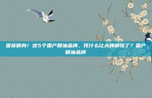 国货翻身！这5个国产精油品牌，凭什么让大牌都慌了？国产精油品牌