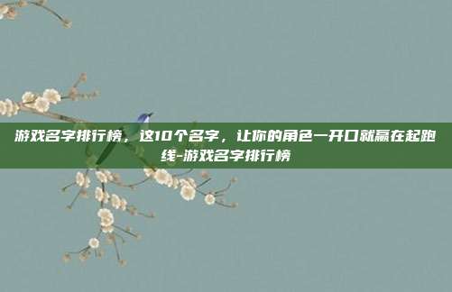 游戏名字排行榜,这10个名字,让你的角色一开口就赢在起跑线-游戏名字排行榜
