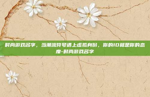 时尚游戏名字，当潮流符号遇上虚拟身份，你的ID就是你的态度-时尚游戏名字