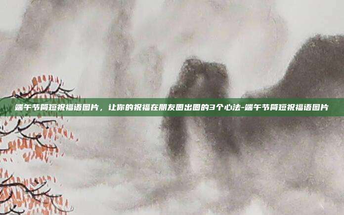 端午节简短祝福语图片，让你的祝福在朋友圈出圈的3个心法-端午节简短祝福语图片