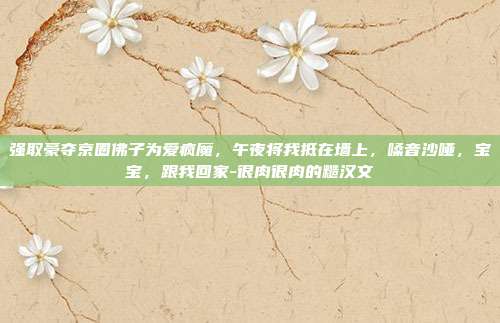 强取豪夺京圈佛子为爱疯魔，午夜将我抵在墙上，嗓音沙哑，宝宝，跟我回家-很肉很肉的糙汉文