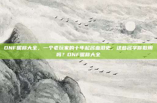 DNF昵称大全,一个老玩家的十年起名血泪史,这些名字你敢用吗?DNF昵称大全