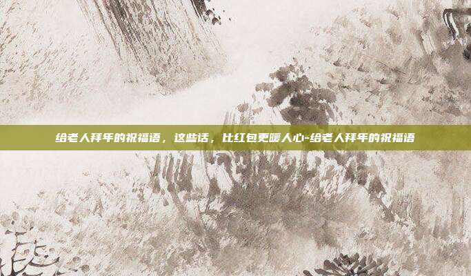 给老人拜年的祝福语，这些话，比红包更暖人心-给老人拜年的祝福语