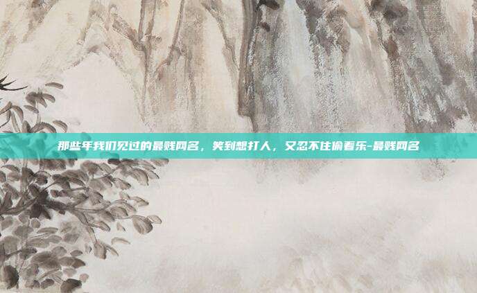 那些年我们见过的最贱网名，笑到想打人，又忍不住偷着乐-最贱网名