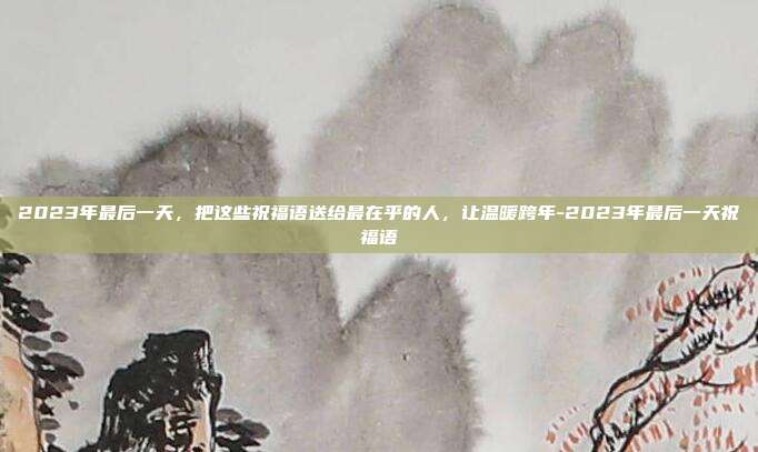 2023年最后一天，把这些祝福语送给最在乎的人，让温暖跨年-2023年最后一天祝福语