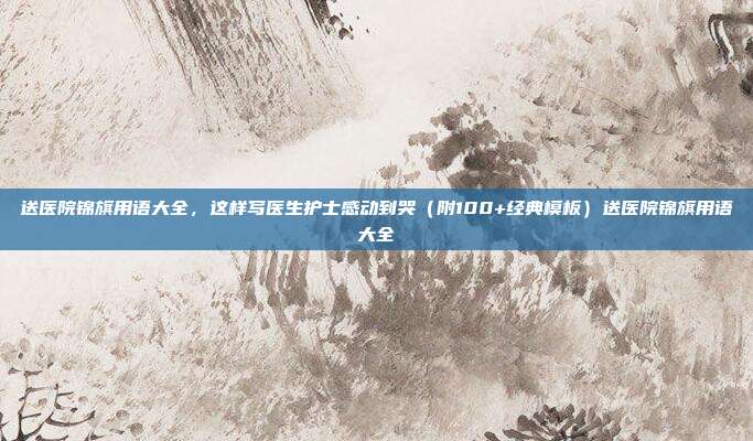 送医院锦旗用语大全，这样写医生护士感动到哭（附100+经典模板）送医院锦旗用语大全