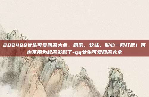 2024QQ女生可爱网名大全，萌系、软妹、甜心一网打尽！再也不用为起名发愁了-qq女生可爱网名大全