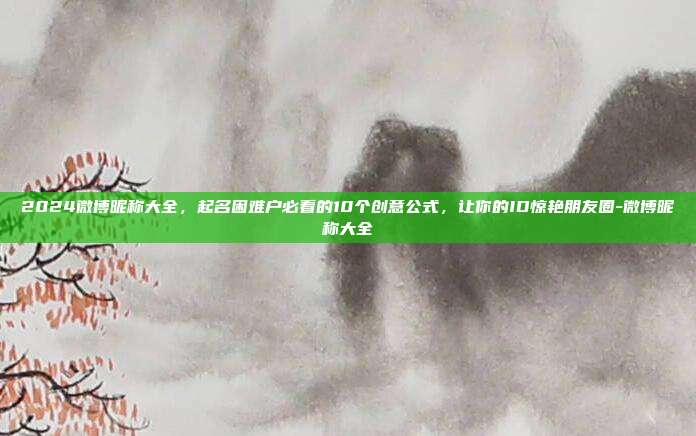 2024微博昵称大全，起名困难户必看的10个创意公式，让你的ID惊艳朋友圈-微博昵称大全