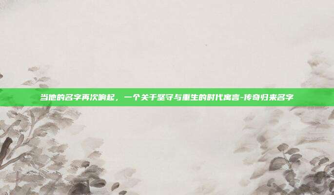 当他的名字再次响起，一个关于坚守与重生的时代寓言-传奇归来名字