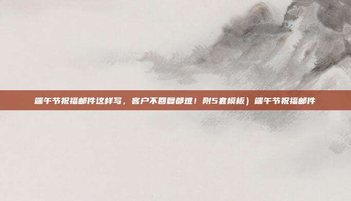 端午节祝福邮件这样写，客户不回复都难！附5套模板）端午节祝福邮件