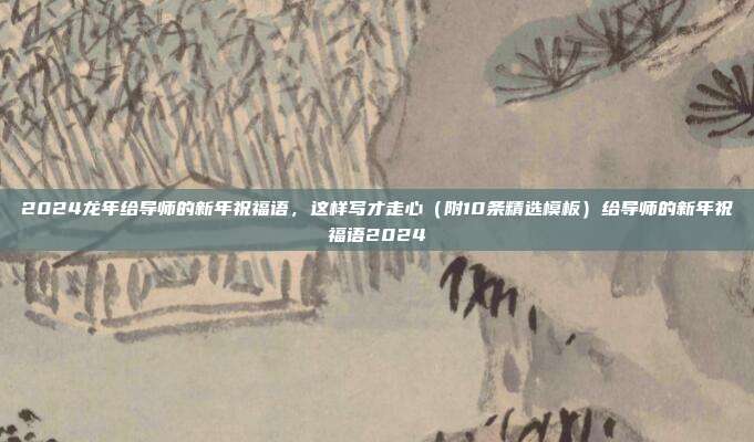 2024龙年给导师的新年祝福语，这样写才走心（附10条精选模板）给导师的新年祝福语2024