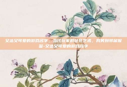 又怂又可爱的游戏名字，当代玩家的社死艺术，我笑到邻居报警-又怂又可爱的游戏名字