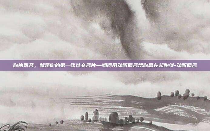 你的网名，就是你的第一张社交名片—如何用动听网名帮你赢在起跑线-动听网名