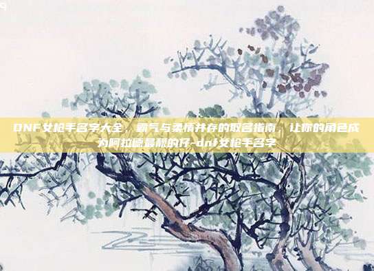 DNF女枪手名字大全，霸气与柔情并存的取名指南，让你的角色成为阿拉德最靓的仔-dnf女枪手名字