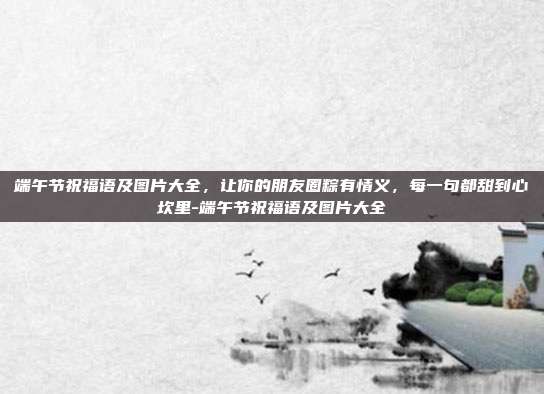 端午节祝福语及图片大全,让你的朋友圈粽有情义,每一句都甜到心坎里-端午节祝福语及图片大全