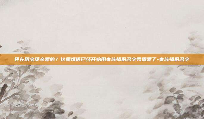 还在用宝贝亲爱的?这届情侣已经开始用家族情侣名字秀恩爱了-家族情侣名字