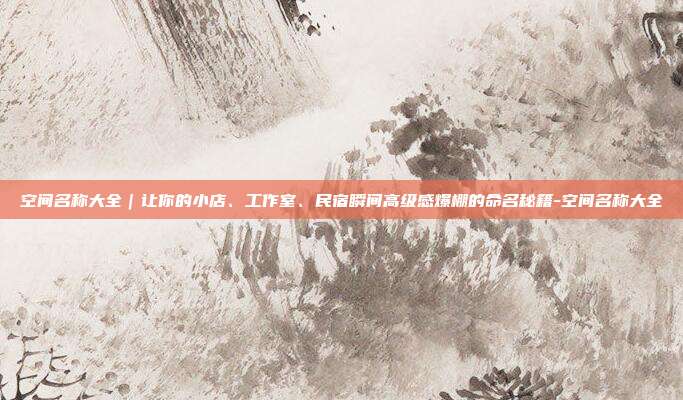 空间名称大全|让你的小店、工作室、民宿瞬间高级感爆棚的命名秘籍-空间名称大全