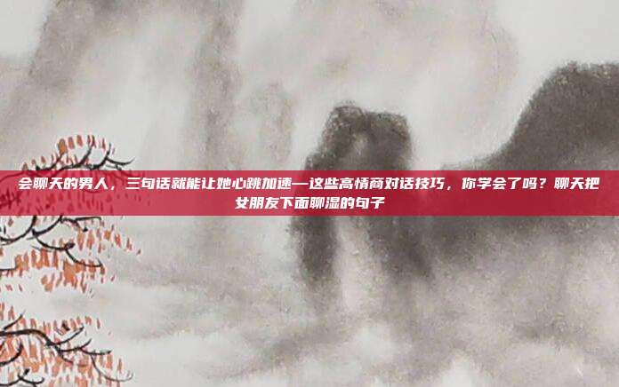 会聊天的男人,三句话就能让她心跳加速—这些高情商对话技巧,你学会了吗?聊天把女朋友下面聊湿的句子