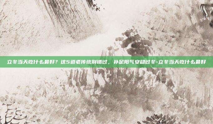 立冬当天吃什么最好?这5道老传统别错过,补足阳气安稳过冬-立冬当天吃什么最好
