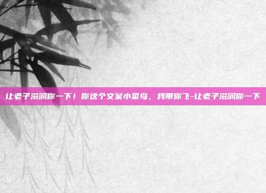 让老子滋润你一下!你这个文案小菜鸟,我带你飞-让老子滋润你一下