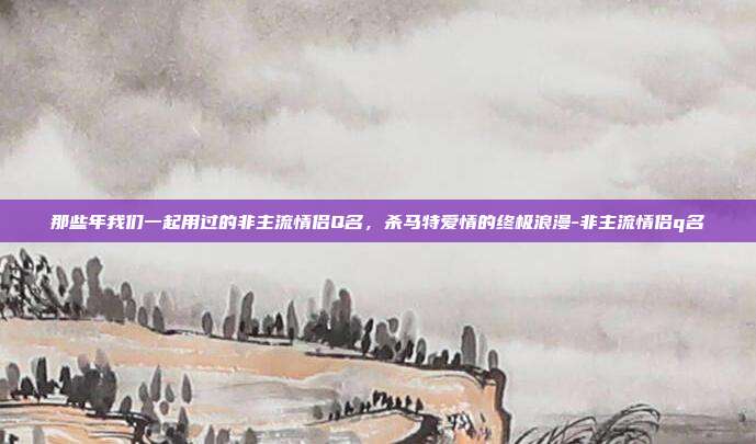 那些年我们一起用过的非主流情侣Q名，杀马特爱情的终极浪漫-非主流情侣q名