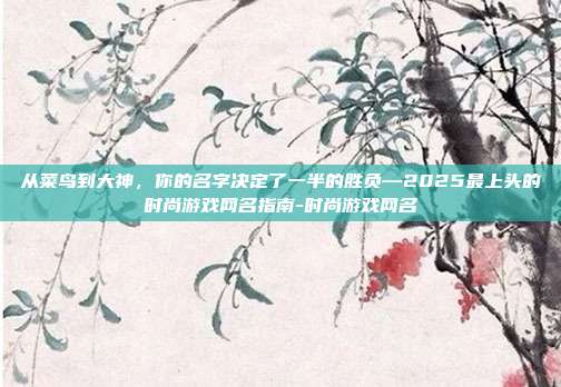 从菜鸟到大神，你的名字决定了一半的胜负—2025最上头的时尚游戏网名指南-时尚游戏网名