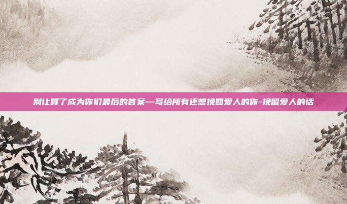 别让算了成为你们最后的答案—写给所有还想挽回爱人的你-挽留爱人的话
