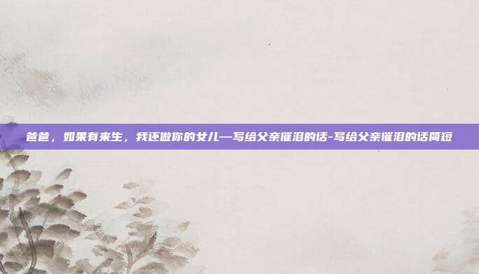 爸爸，如果有来生，我还做你的女儿—写给父亲催泪的话-写给父亲催泪的话简短