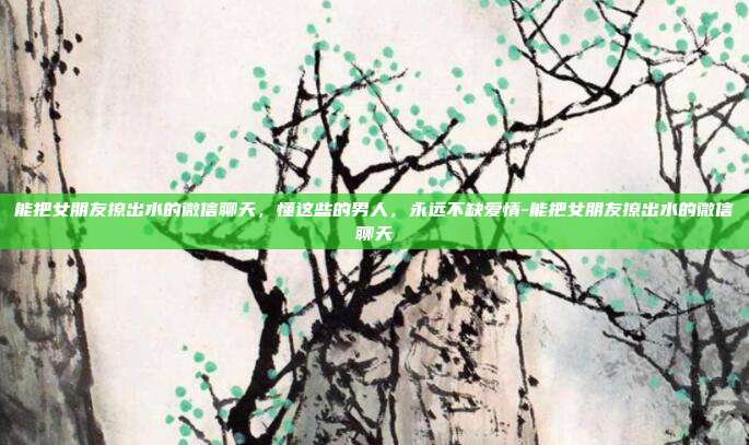 能把女朋友撩出水的微信聊天,懂这些的男人,永远不缺爱情-能把女朋友撩出水的微信聊天