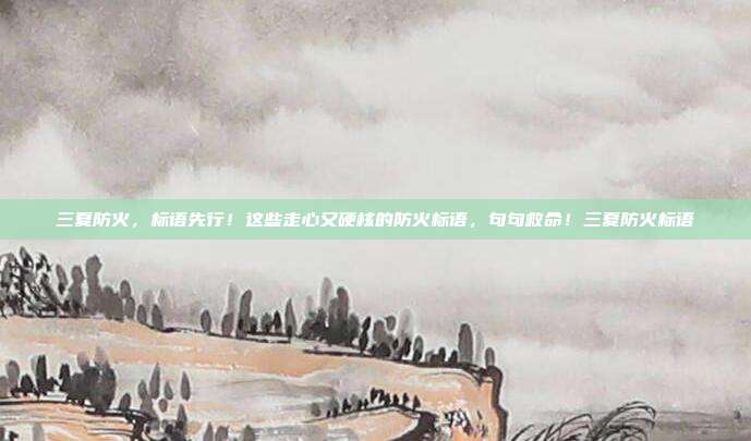 三夏防火,标语先行!这些走心又硬核的防火标语,句句救命!三夏防火标语