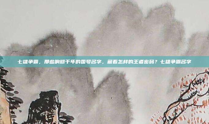 七雄争霸，那些响彻千年的国号名字，藏着怎样的王者密码？七雄争霸名字