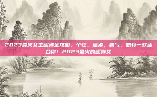 2023最火女生昵称全攻略,个性、温柔、霸气,总有一款适合你!2023最火的昵称女