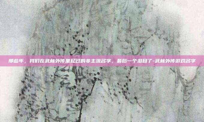 那些年,我们在武林外传里起过的非主流名字,最后一个泪目了-武林外传游戏名字
