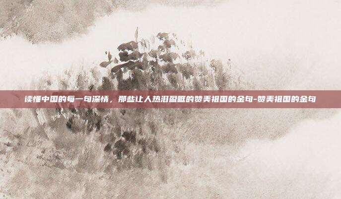 读懂中国的每一句深情,那些让人热泪盈眶的赞美祖国的金句-赞美祖国的金句